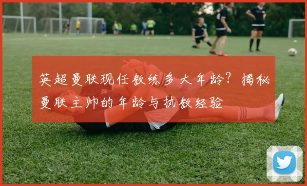 英超曼联现任教练多大年龄？揭秘曼联主帅的年龄与执教经验