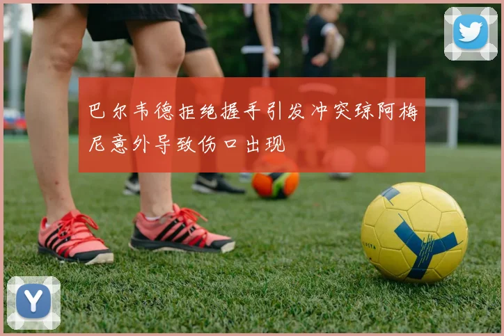 巴尔韦德拒绝握手引发冲突琼阿梅尼意外导致伤口出现