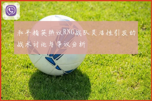 和平精英热议RNG战队灵活性引发的战术讨论与争议分析