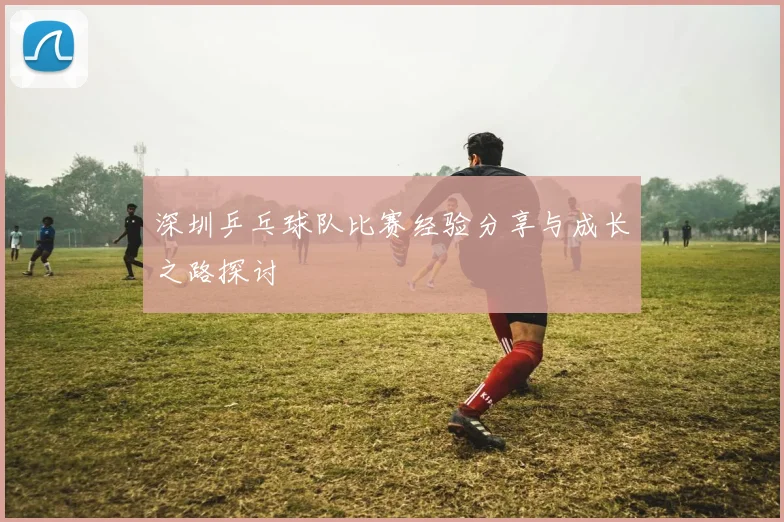 深圳乒乓球队比赛经验分享与成长之路探讨