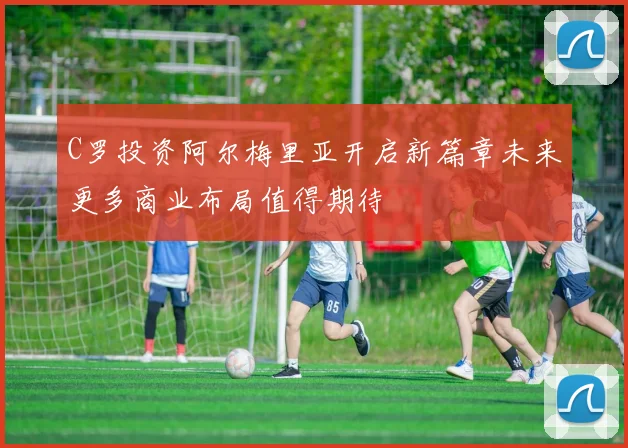 C罗投资阿尔梅里亚开启新篇章未来更多商业布局值得期待