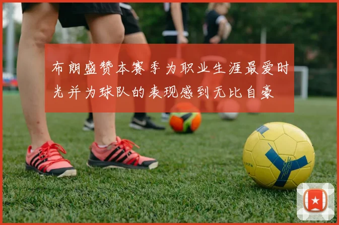 布朗盛赞本赛季为职业生涯最爱时光并为球队的表现感到无比自豪