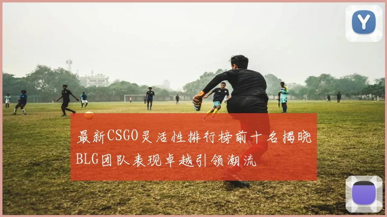 最新CSGO灵活性排行榜前十名揭晓BLG团队表现卓越引领潮流