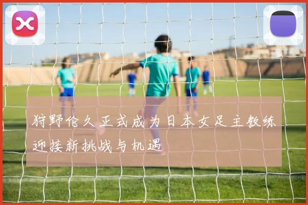狩野伦久正式成为日本女足主教练迎接新挑战与机遇